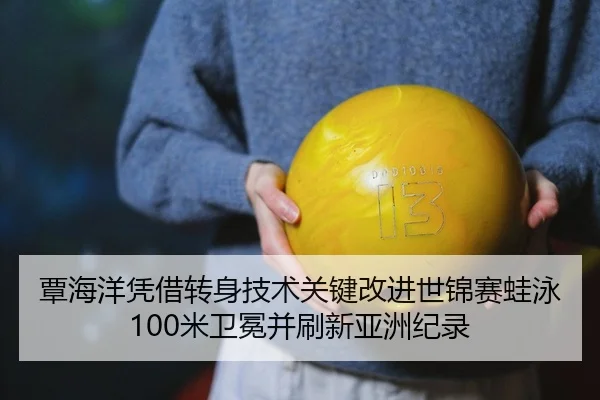 覃海洋凭借转身技术关键改进世锦赛蛙泳100米卫冕并刷新亚洲纪录