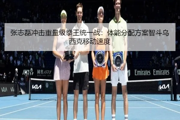 张志磊冲击重量级拳王统一战：体能分配方案智斗乌西克移动速度