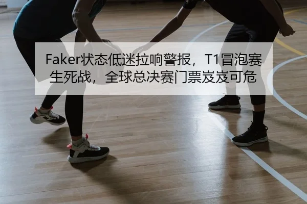 Faker状态低迷拉响警报，T1冒泡赛生死战，全球总决赛门票岌岌可危